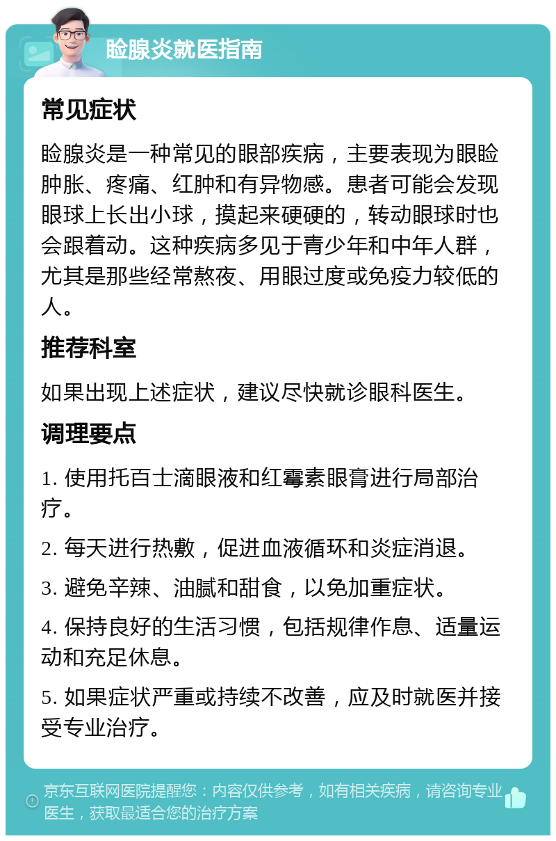 睑腺炎就医指南 常见症状 睑腺炎是一种常见的眼部疾病，主要表现为眼睑肿胀、疼痛、红肿和有异物感。患者可能会发现眼球上长出小球，摸起来硬硬的，转动眼球时也会跟着动。这种疾病多见于青少年和中年人群，尤其是那些经常熬夜、用眼过度或免疫力较低的人。 推荐科室 如果出现上述症状，建议尽快就诊眼科医生。 调理要点 1. 使用托百士滴眼液和红霉素眼膏进行局部治疗。 2. 每天进行热敷，促进血液循环和炎症消退。 3. 避免辛辣、油腻和甜食，以免加重症状。 4. 保持良好的生活习惯，包括规律作息、适量运动和充足休息。 5. 如果症状严重或持续不改善，应及时就医并接受专业治疗。