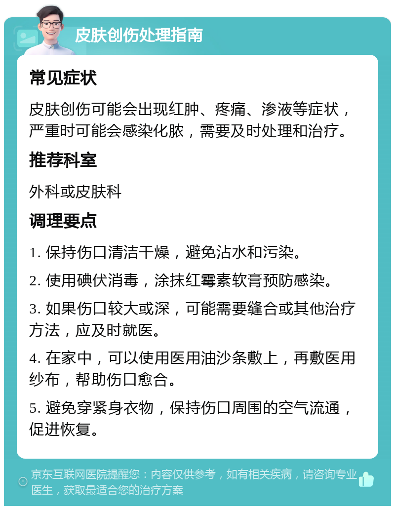 皮肤创伤处理指南 常见症状 皮肤创伤可能会出现红肿、疼痛、渗液等症状，严重时可能会感染化脓，需要及时处理和治疗。 推荐科室 外科或皮肤科 调理要点 1. 保持伤口清洁干燥，避免沾水和污染。 2. 使用碘伏消毒，涂抹红霉素软膏预防感染。 3. 如果伤口较大或深，可能需要缝合或其他治疗方法，应及时就医。 4. 在家中，可以使用医用油沙条敷上，再敷医用纱布，帮助伤口愈合。 5. 避免穿紧身衣物，保持伤口周围的空气流通，促进恢复。