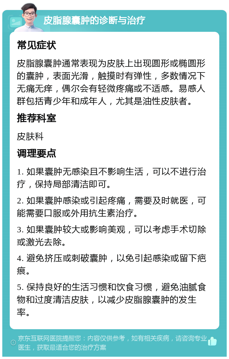 皮脂腺囊肿的诊断与治疗 常见症状 皮脂腺囊肿通常表现为皮肤上出现圆形或椭圆形的囊肿，表面光滑，触摸时有弹性，多数情况下无痛无痒，偶尔会有轻微疼痛或不适感。易感人群包括青少年和成年人，尤其是油性皮肤者。 推荐科室 皮肤科 调理要点 1. 如果囊肿无感染且不影响生活，可以不进行治疗，保持局部清洁即可。 2. 如果囊肿感染或引起疼痛，需要及时就医，可能需要口服或外用抗生素治疗。 3. 如果囊肿较大或影响美观，可以考虑手术切除或激光去除。 4. 避免挤压或刺破囊肿，以免引起感染或留下疤痕。 5. 保持良好的生活习惯和饮食习惯，避免油腻食物和过度清洁皮肤，以减少皮脂腺囊肿的发生率。