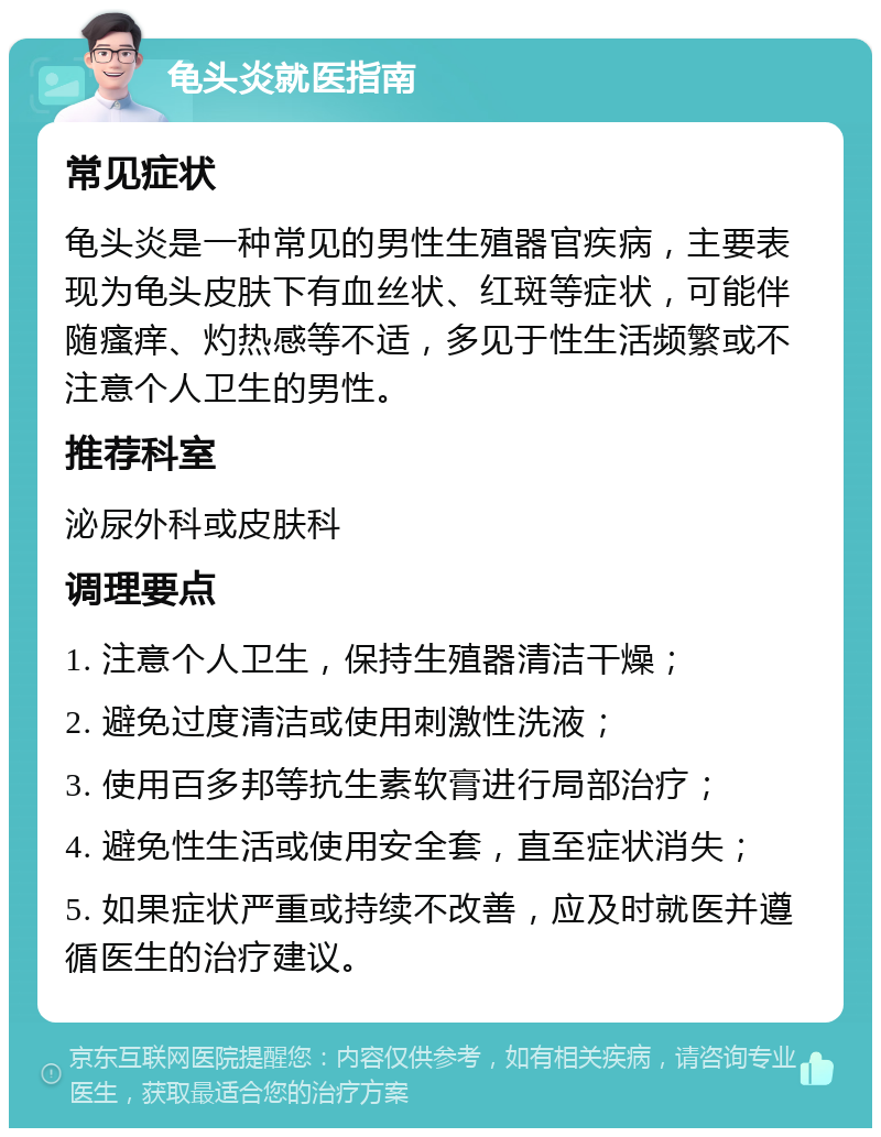 龟头炎就医指南 常见症状 龟头炎是一种常见的男性生殖器官疾病，主要表现为龟头皮肤下有血丝状、红斑等症状，可能伴随瘙痒、灼热感等不适，多见于性生活频繁或不注意个人卫生的男性。 推荐科室 泌尿外科或皮肤科 调理要点 1. 注意个人卫生，保持生殖器清洁干燥； 2. 避免过度清洁或使用刺激性洗液； 3. 使用百多邦等抗生素软膏进行局部治疗； 4. 避免性生活或使用安全套，直至症状消失； 5. 如果症状严重或持续不改善，应及时就医并遵循医生的治疗建议。