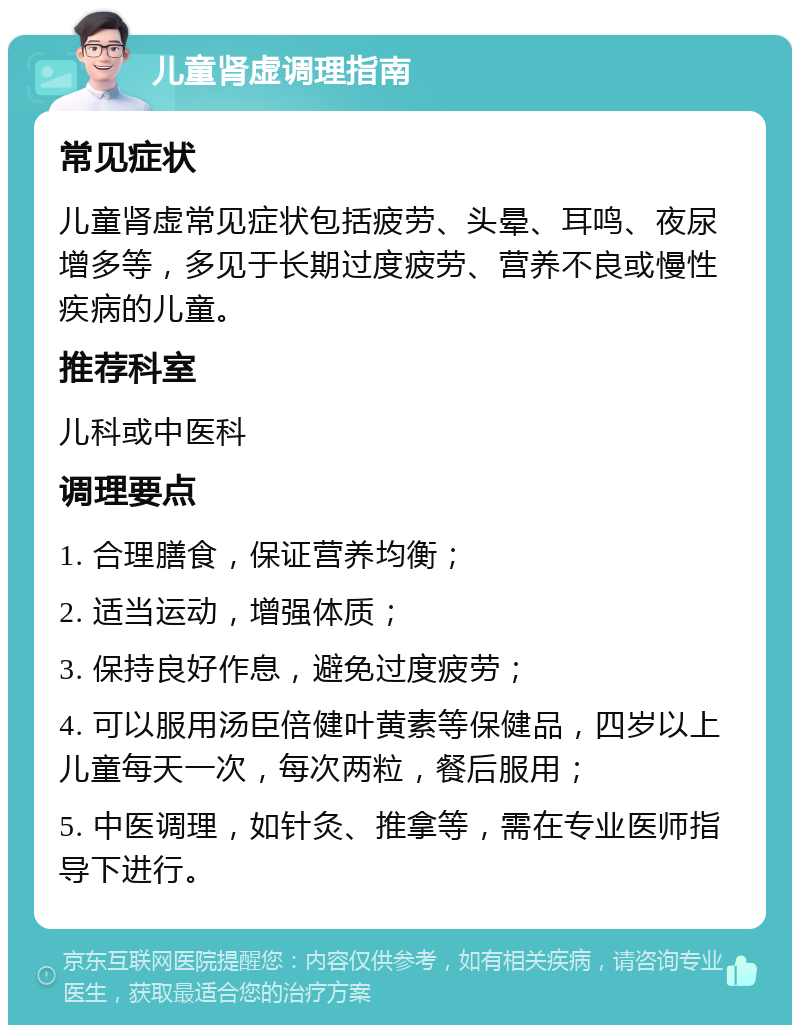 儿童肾虚调理指南 常见症状 儿童肾虚常见症状包括疲劳、头晕、耳鸣、夜尿增多等，多见于长期过度疲劳、营养不良或慢性疾病的儿童。 推荐科室 儿科或中医科 调理要点 1. 合理膳食，保证营养均衡； 2. 适当运动，增强体质； 3. 保持良好作息，避免过度疲劳； 4. 可以服用汤臣倍健叶黄素等保健品，四岁以上儿童每天一次，每次两粒，餐后服用； 5. 中医调理，如针灸、推拿等，需在专业医师指导下进行。