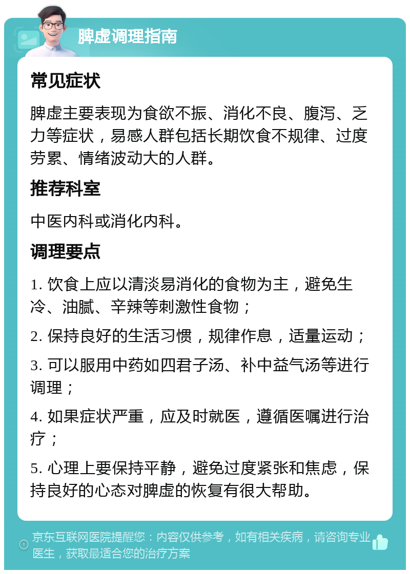 脾虚调理指南 常见症状 脾虚主要表现为食欲不振、消化不良、腹泻、乏力等症状，易感人群包括长期饮食不规律、过度劳累、情绪波动大的人群。 推荐科室 中医内科或消化内科。 调理要点 1. 饮食上应以清淡易消化的食物为主，避免生冷、油腻、辛辣等刺激性食物； 2. 保持良好的生活习惯，规律作息，适量运动； 3. 可以服用中药如四君子汤、补中益气汤等进行调理； 4. 如果症状严重，应及时就医，遵循医嘱进行治疗； 5. 心理上要保持平静，避免过度紧张和焦虑，保持良好的心态对脾虚的恢复有很大帮助。