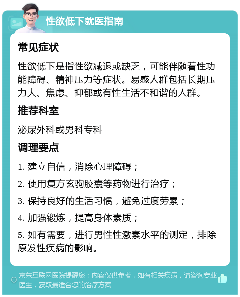 性欲低下就医指南 常见症状 性欲低下是指性欲减退或缺乏，可能伴随着性功能障碍、精神压力等症状。易感人群包括长期压力大、焦虑、抑郁或有性生活不和谐的人群。 推荐科室 泌尿外科或男科专科 调理要点 1. 建立自信，消除心理障碍； 2. 使用复方玄驹胶囊等药物进行治疗； 3. 保持良好的生活习惯，避免过度劳累； 4. 加强锻炼，提高身体素质； 5. 如有需要，进行男性性激素水平的测定，排除原发性疾病的影响。