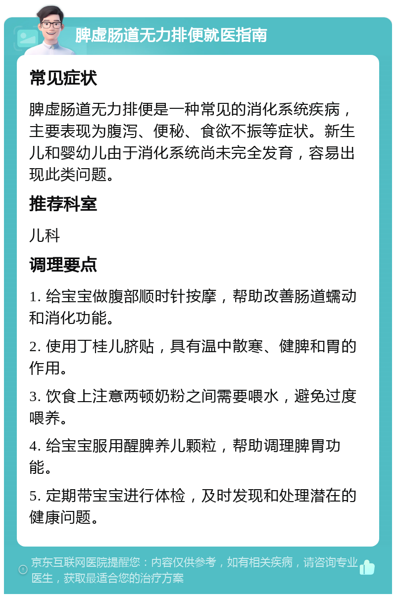 脾虚肠道无力排便就医指南 常见症状 脾虚肠道无力排便是一种常见的消化系统疾病，主要表现为腹泻、便秘、食欲不振等症状。新生儿和婴幼儿由于消化系统尚未完全发育，容易出现此类问题。 推荐科室 儿科 调理要点 1. 给宝宝做腹部顺时针按摩，帮助改善肠道蠕动和消化功能。 2. 使用丁桂儿脐贴，具有温中散寒、健脾和胃的作用。 3. 饮食上注意两顿奶粉之间需要喂水，避免过度喂养。 4. 给宝宝服用醒脾养儿颗粒，帮助调理脾胃功能。 5. 定期带宝宝进行体检，及时发现和处理潜在的健康问题。