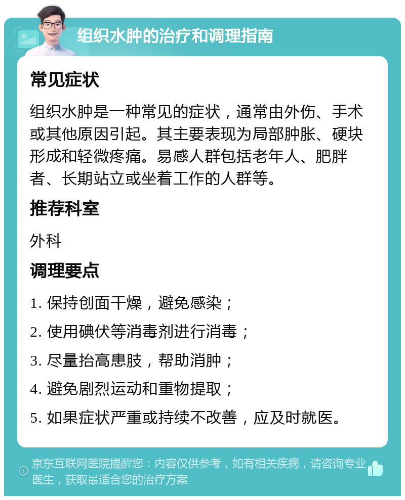 组织水肿的治疗和调理指南 常见症状 组织水肿是一种常见的症状，通常由外伤、手术或其他原因引起。其主要表现为局部肿胀、硬块形成和轻微疼痛。易感人群包括老年人、肥胖者、长期站立或坐着工作的人群等。 推荐科室 外科 调理要点 1. 保持创面干燥，避免感染； 2. 使用碘伏等消毒剂进行消毒； 3. 尽量抬高患肢，帮助消肿； 4. 避免剧烈运动和重物提取； 5. 如果症状严重或持续不改善，应及时就医。