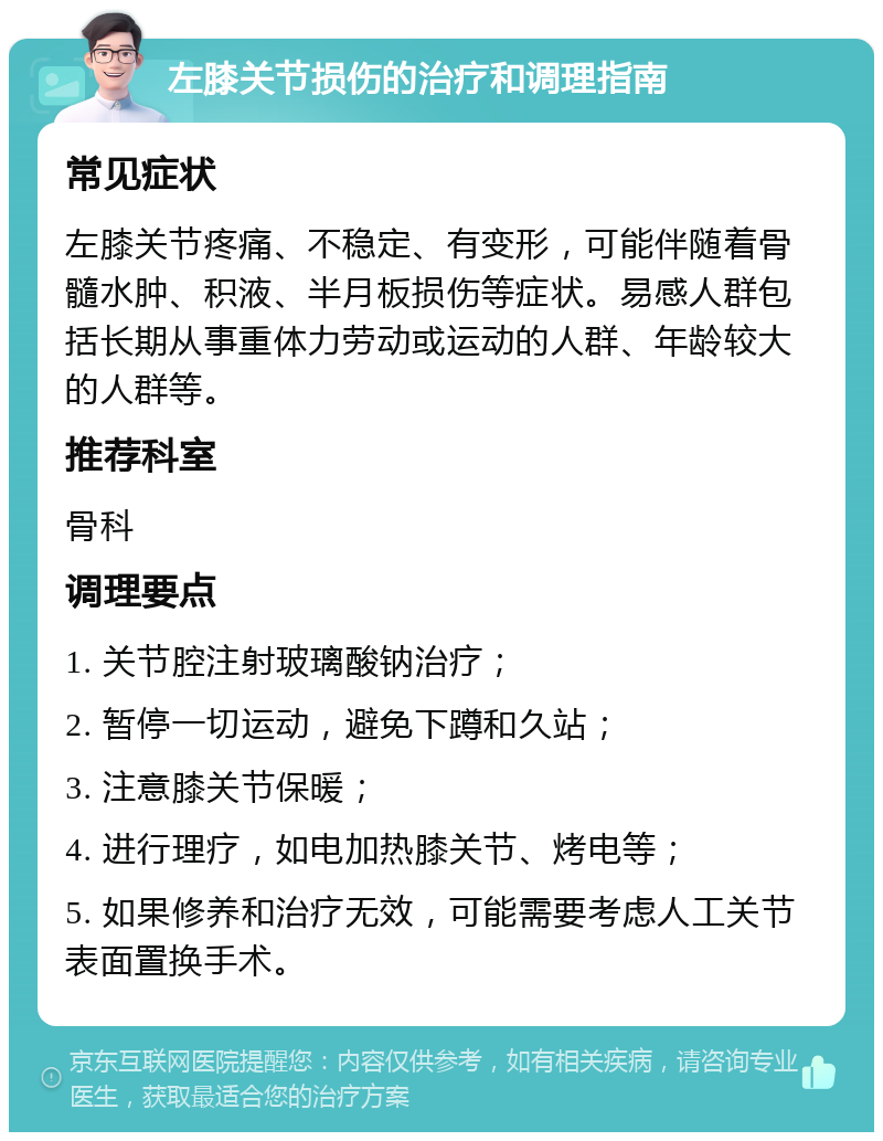 左膝关节损伤的治疗和调理指南 常见症状 左膝关节疼痛、不稳定、有变形，可能伴随着骨髓水肿、积液、半月板损伤等症状。易感人群包括长期从事重体力劳动或运动的人群、年龄较大的人群等。 推荐科室 骨科 调理要点 1. 关节腔注射玻璃酸钠治疗； 2. 暂停一切运动，避免下蹲和久站； 3. 注意膝关节保暖； 4. 进行理疗，如电加热膝关节、烤电等； 5. 如果修养和治疗无效，可能需要考虑人工关节表面置换手术。