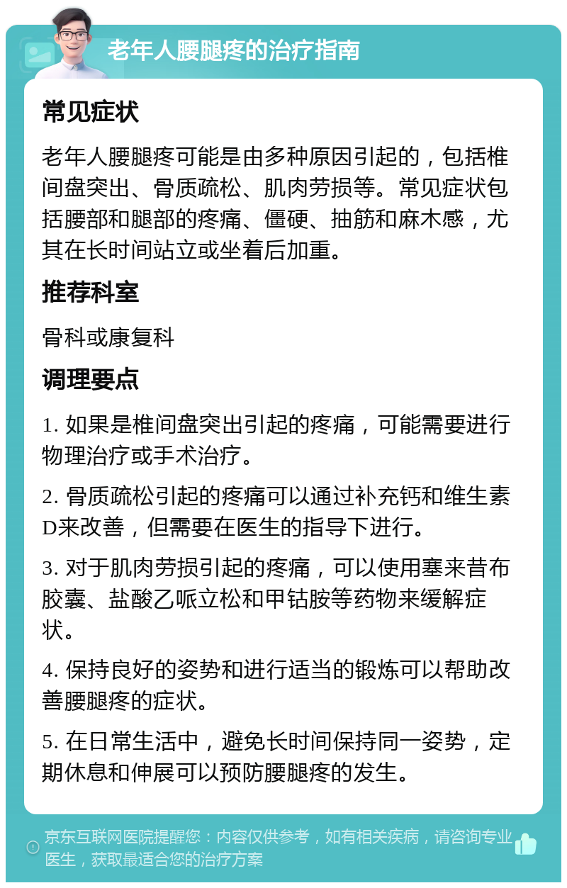 老年人腰腿疼的治疗指南 常见症状 老年人腰腿疼可能是由多种原因引起的，包括椎间盘突出、骨质疏松、肌肉劳损等。常见症状包括腰部和腿部的疼痛、僵硬、抽筋和麻木感，尤其在长时间站立或坐着后加重。 推荐科室 骨科或康复科 调理要点 1. 如果是椎间盘突出引起的疼痛，可能需要进行物理治疗或手术治疗。 2. 骨质疏松引起的疼痛可以通过补充钙和维生素D来改善，但需要在医生的指导下进行。 3. 对于肌肉劳损引起的疼痛，可以使用塞来昔布胶囊、盐酸乙哌立松和甲钴胺等药物来缓解症状。 4. 保持良好的姿势和进行适当的锻炼可以帮助改善腰腿疼的症状。 5. 在日常生活中，避免长时间保持同一姿势，定期休息和伸展可以预防腰腿疼的发生。