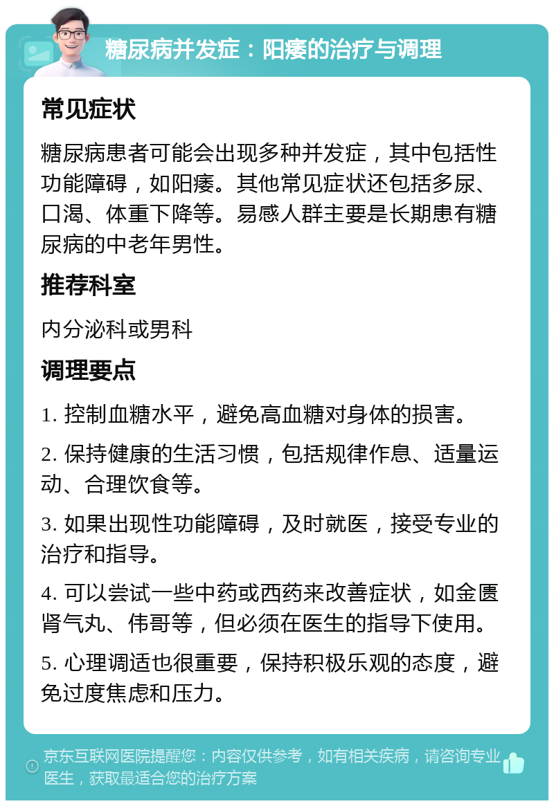 糖尿病并发症：阳痿的治疗与调理 常见症状 糖尿病患者可能会出现多种并发症，其中包括性功能障碍，如阳痿。其他常见症状还包括多尿、口渴、体重下降等。易感人群主要是长期患有糖尿病的中老年男性。 推荐科室 内分泌科或男科 调理要点 1. 控制血糖水平，避免高血糖对身体的损害。 2. 保持健康的生活习惯，包括规律作息、适量运动、合理饮食等。 3. 如果出现性功能障碍，及时就医，接受专业的治疗和指导。 4. 可以尝试一些中药或西药来改善症状，如金匮肾气丸、伟哥等，但必须在医生的指导下使用。 5. 心理调适也很重要，保持积极乐观的态度，避免过度焦虑和压力。