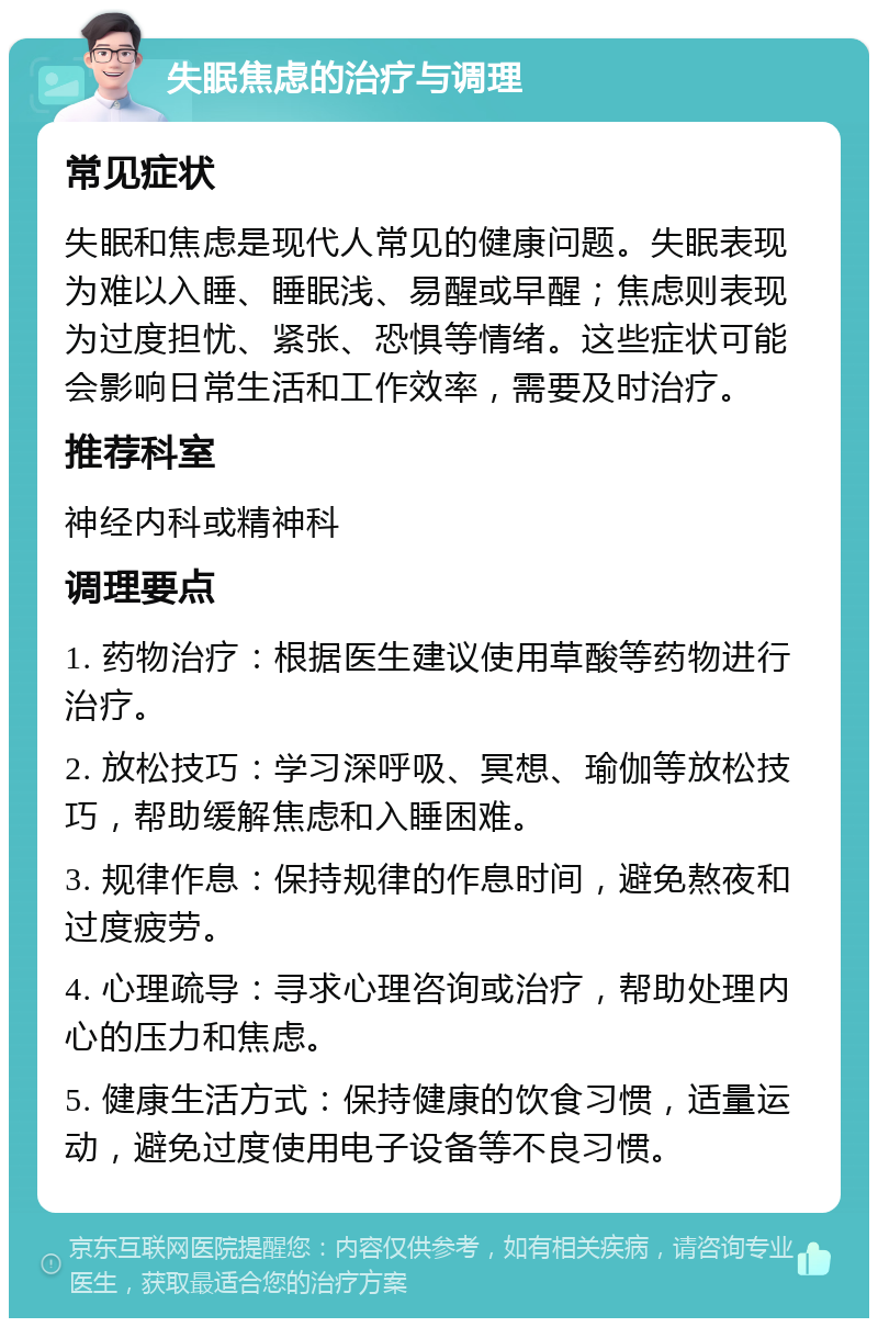 失眠焦虑的治疗与调理 常见症状 失眠和焦虑是现代人常见的健康问题。失眠表现为难以入睡、睡眠浅、易醒或早醒；焦虑则表现为过度担忧、紧张、恐惧等情绪。这些症状可能会影响日常生活和工作效率，需要及时治疗。 推荐科室 神经内科或精神科 调理要点 1. 药物治疗：根据医生建议使用草酸等药物进行治疗。 2. 放松技巧：学习深呼吸、冥想、瑜伽等放松技巧，帮助缓解焦虑和入睡困难。 3. 规律作息：保持规律的作息时间，避免熬夜和过度疲劳。 4. 心理疏导：寻求心理咨询或治疗，帮助处理内心的压力和焦虑。 5. 健康生活方式：保持健康的饮食习惯，适量运动，避免过度使用电子设备等不良习惯。