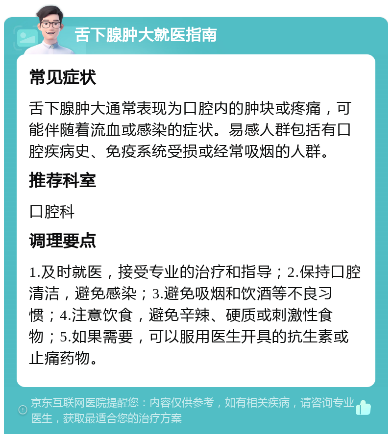 舌下腺肿大就医指南 常见症状 舌下腺肿大通常表现为口腔内的肿块或疼痛，可能伴随着流血或感染的症状。易感人群包括有口腔疾病史、免疫系统受损或经常吸烟的人群。 推荐科室 口腔科 调理要点 1.及时就医，接受专业的治疗和指导；2.保持口腔清洁，避免感染；3.避免吸烟和饮酒等不良习惯；4.注意饮食，避免辛辣、硬质或刺激性食物；5.如果需要，可以服用医生开具的抗生素或止痛药物。