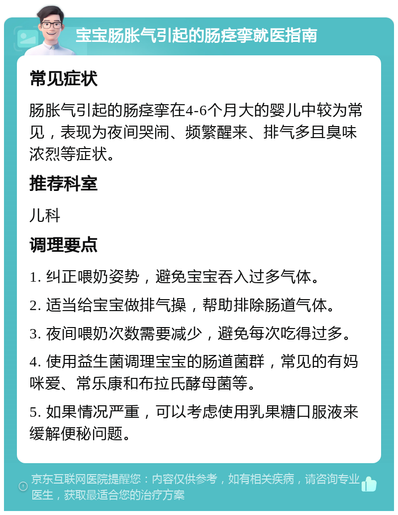 宝宝肠胀气引起的肠痉挛就医指南 常见症状 肠胀气引起的肠痉挛在4-6个月大的婴儿中较为常见，表现为夜间哭闹、频繁醒来、排气多且臭味浓烈等症状。 推荐科室 儿科 调理要点 1. 纠正喂奶姿势，避免宝宝吞入过多气体。 2. 适当给宝宝做排气操，帮助排除肠道气体。 3. 夜间喂奶次数需要减少，避免每次吃得过多。 4. 使用益生菌调理宝宝的肠道菌群，常见的有妈咪爱、常乐康和布拉氏酵母菌等。 5. 如果情况严重，可以考虑使用乳果糖口服液来缓解便秘问题。