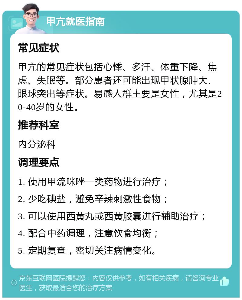 甲亢就医指南 常见症状 甲亢的常见症状包括心悸、多汗、体重下降、焦虑、失眠等。部分患者还可能出现甲状腺肿大、眼球突出等症状。易感人群主要是女性，尤其是20-40岁的女性。 推荐科室 内分泌科 调理要点 1. 使用甲巯咪唑一类药物进行治疗； 2. 少吃碘盐，避免辛辣刺激性食物； 3. 可以使用西黄丸或西黄胶囊进行辅助治疗； 4. 配合中药调理，注意饮食均衡； 5. 定期复查，密切关注病情变化。