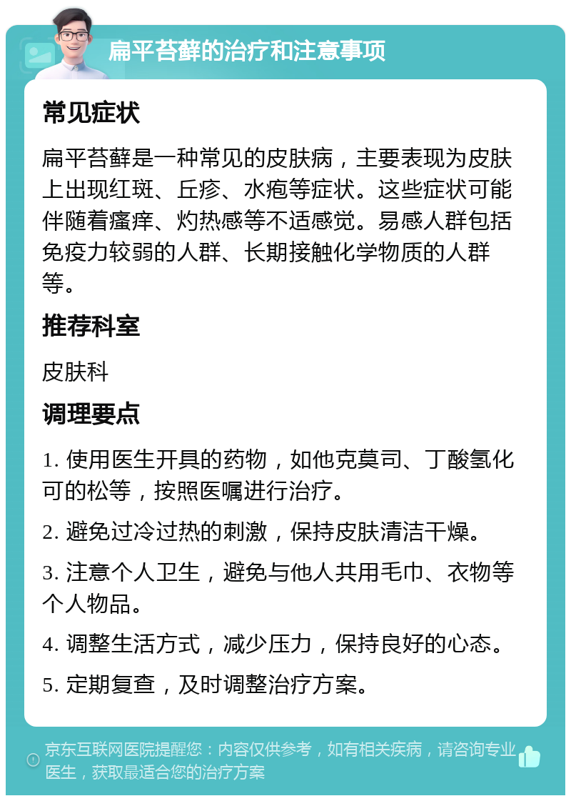 扁平苔藓的治疗和注意事项 常见症状 扁平苔藓是一种常见的皮肤病，主要表现为皮肤上出现红斑、丘疹、水疱等症状。这些症状可能伴随着瘙痒、灼热感等不适感觉。易感人群包括免疫力较弱的人群、长期接触化学物质的人群等。 推荐科室 皮肤科 调理要点 1. 使用医生开具的药物，如他克莫司、丁酸氢化可的松等，按照医嘱进行治疗。 2. 避免过冷过热的刺激，保持皮肤清洁干燥。 3. 注意个人卫生，避免与他人共用毛巾、衣物等个人物品。 4. 调整生活方式，减少压力，保持良好的心态。 5. 定期复查，及时调整治疗方案。