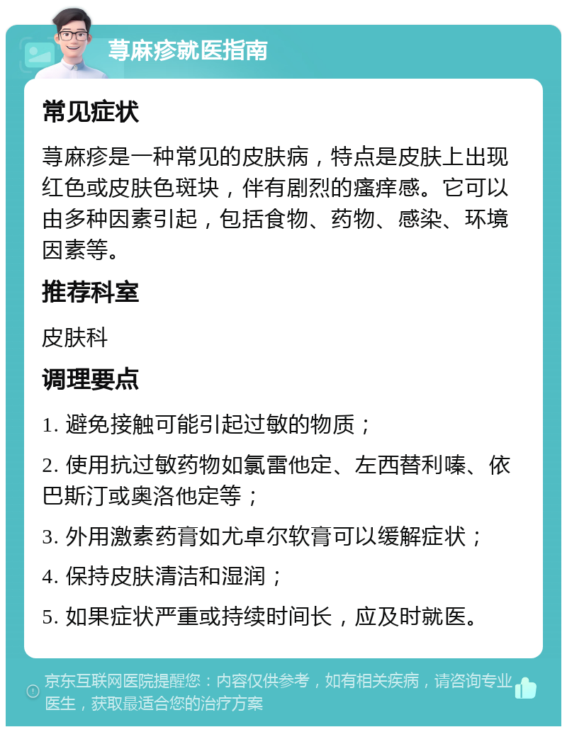 荨麻疹就医指南 常见症状 荨麻疹是一种常见的皮肤病，特点是皮肤上出现红色或皮肤色斑块，伴有剧烈的瘙痒感。它可以由多种因素引起，包括食物、药物、感染、环境因素等。 推荐科室 皮肤科 调理要点 1. 避免接触可能引起过敏的物质； 2. 使用抗过敏药物如氯雷他定、左西替利嗪、依巴斯汀或奥洛他定等； 3. 外用激素药膏如尤卓尔软膏可以缓解症状； 4. 保持皮肤清洁和湿润； 5. 如果症状严重或持续时间长，应及时就医。