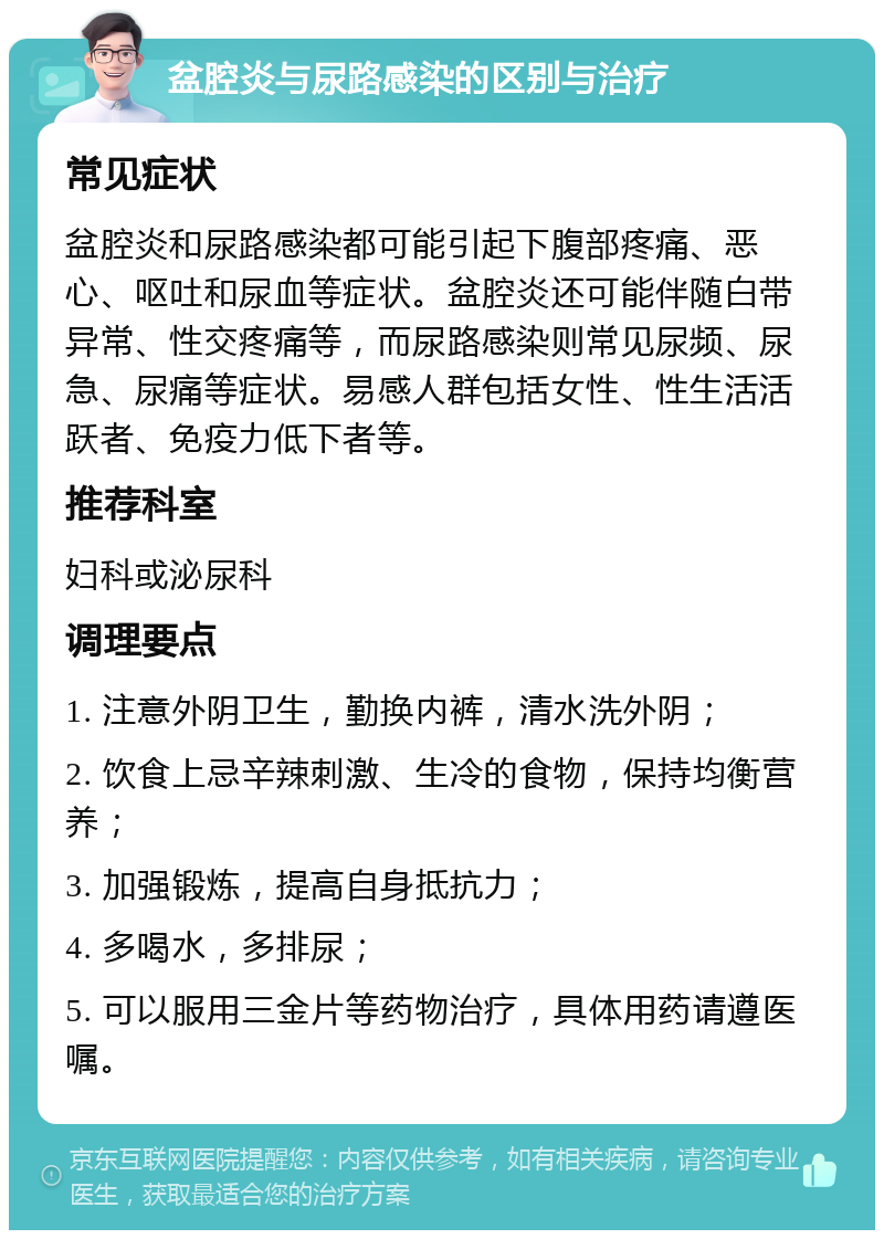 盆腔炎与尿路感染的区别与治疗 常见症状 盆腔炎和尿路感染都可能引起下腹部疼痛、恶心、呕吐和尿血等症状。盆腔炎还可能伴随白带异常、性交疼痛等，而尿路感染则常见尿频、尿急、尿痛等症状。易感人群包括女性、性生活活跃者、免疫力低下者等。 推荐科室 妇科或泌尿科 调理要点 1. 注意外阴卫生，勤换内裤，清水洗外阴； 2. 饮食上忌辛辣刺激、生冷的食物，保持均衡营养； 3. 加强锻炼，提高自身抵抗力； 4. 多喝水，多排尿； 5. 可以服用三金片等药物治疗，具体用药请遵医嘱。