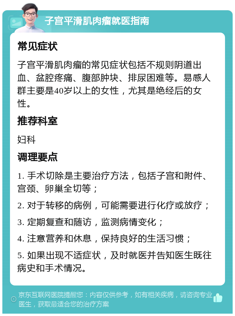 子宫平滑肌肉瘤就医指南 常见症状 子宫平滑肌肉瘤的常见症状包括不规则阴道出血、盆腔疼痛、腹部肿块、排尿困难等。易感人群主要是40岁以上的女性，尤其是绝经后的女性。 推荐科室 妇科 调理要点 1. 手术切除是主要治疗方法，包括子宫和附件、宫颈、卵巢全切等； 2. 对于转移的病例，可能需要进行化疗或放疗； 3. 定期复查和随访，监测病情变化； 4. 注意营养和休息，保持良好的生活习惯； 5. 如果出现不适症状，及时就医并告知医生既往病史和手术情况。