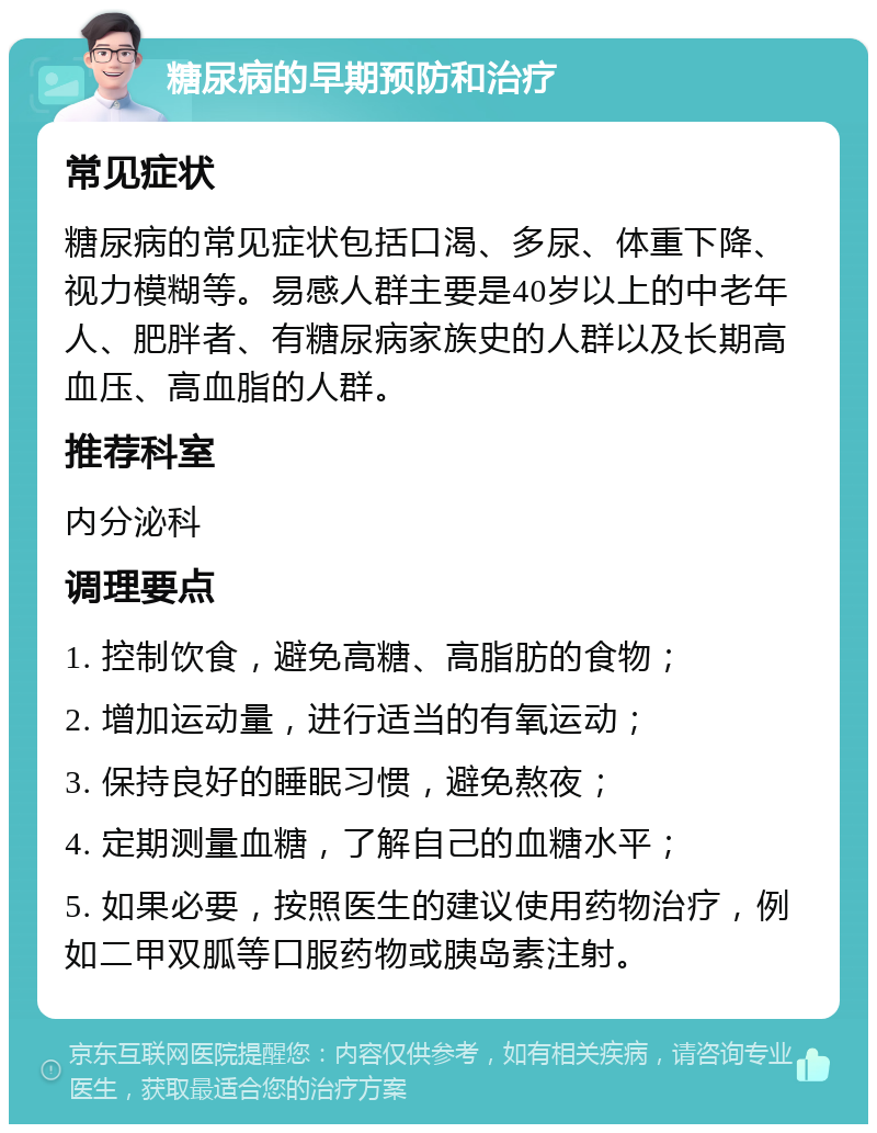 糖尿病的早期预防和治疗 常见症状 糖尿病的常见症状包括口渴、多尿、体重下降、视力模糊等。易感人群主要是40岁以上的中老年人、肥胖者、有糖尿病家族史的人群以及长期高血压、高血脂的人群。 推荐科室 内分泌科 调理要点 1. 控制饮食，避免高糖、高脂肪的食物； 2. 增加运动量，进行适当的有氧运动； 3. 保持良好的睡眠习惯，避免熬夜； 4. 定期测量血糖，了解自己的血糖水平； 5. 如果必要，按照医生的建议使用药物治疗，例如二甲双胍等口服药物或胰岛素注射。