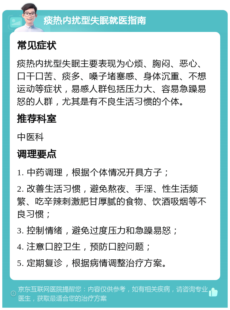 痰热内扰型失眠就医指南 常见症状 痰热内扰型失眠主要表现为心烦、胸闷、恶心、口干口苦、痰多、嗓子堵塞感、身体沉重、不想运动等症状，易感人群包括压力大、容易急躁易怒的人群，尤其是有不良生活习惯的个体。 推荐科室 中医科 调理要点 1. 中药调理，根据个体情况开具方子； 2. 改善生活习惯，避免熬夜、手淫、性生活频繁、吃辛辣刺激肥甘厚腻的食物、饮酒吸烟等不良习惯； 3. 控制情绪，避免过度压力和急躁易怒； 4. 注意口腔卫生，预防口腔问题； 5. 定期复诊，根据病情调整治疗方案。