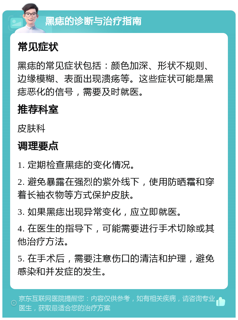 黑痣的诊断与治疗指南 常见症状 黑痣的常见症状包括：颜色加深、形状不规则、边缘模糊、表面出现溃疡等。这些症状可能是黑痣恶化的信号，需要及时就医。 推荐科室 皮肤科 调理要点 1. 定期检查黑痣的变化情况。 2. 避免暴露在强烈的紫外线下，使用防晒霜和穿着长袖衣物等方式保护皮肤。 3. 如果黑痣出现异常变化，应立即就医。 4. 在医生的指导下，可能需要进行手术切除或其他治疗方法。 5. 在手术后，需要注意伤口的清洁和护理，避免感染和并发症的发生。