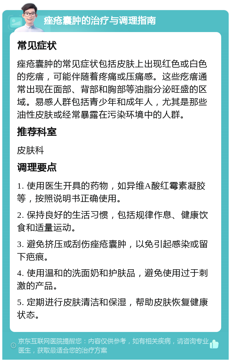 痤疮囊肿的治疗与调理指南 常见症状 痤疮囊肿的常见症状包括皮肤上出现红色或白色的疙瘩，可能伴随着疼痛或压痛感。这些疙瘩通常出现在面部、背部和胸部等油脂分泌旺盛的区域。易感人群包括青少年和成年人，尤其是那些油性皮肤或经常暴露在污染环境中的人群。 推荐科室 皮肤科 调理要点 1. 使用医生开具的药物，如异维A酸红霉素凝胶等，按照说明书正确使用。 2. 保持良好的生活习惯，包括规律作息、健康饮食和适量运动。 3. 避免挤压或刮伤痤疮囊肿，以免引起感染或留下疤痕。 4. 使用温和的洗面奶和护肤品，避免使用过于刺激的产品。 5. 定期进行皮肤清洁和保湿，帮助皮肤恢复健康状态。