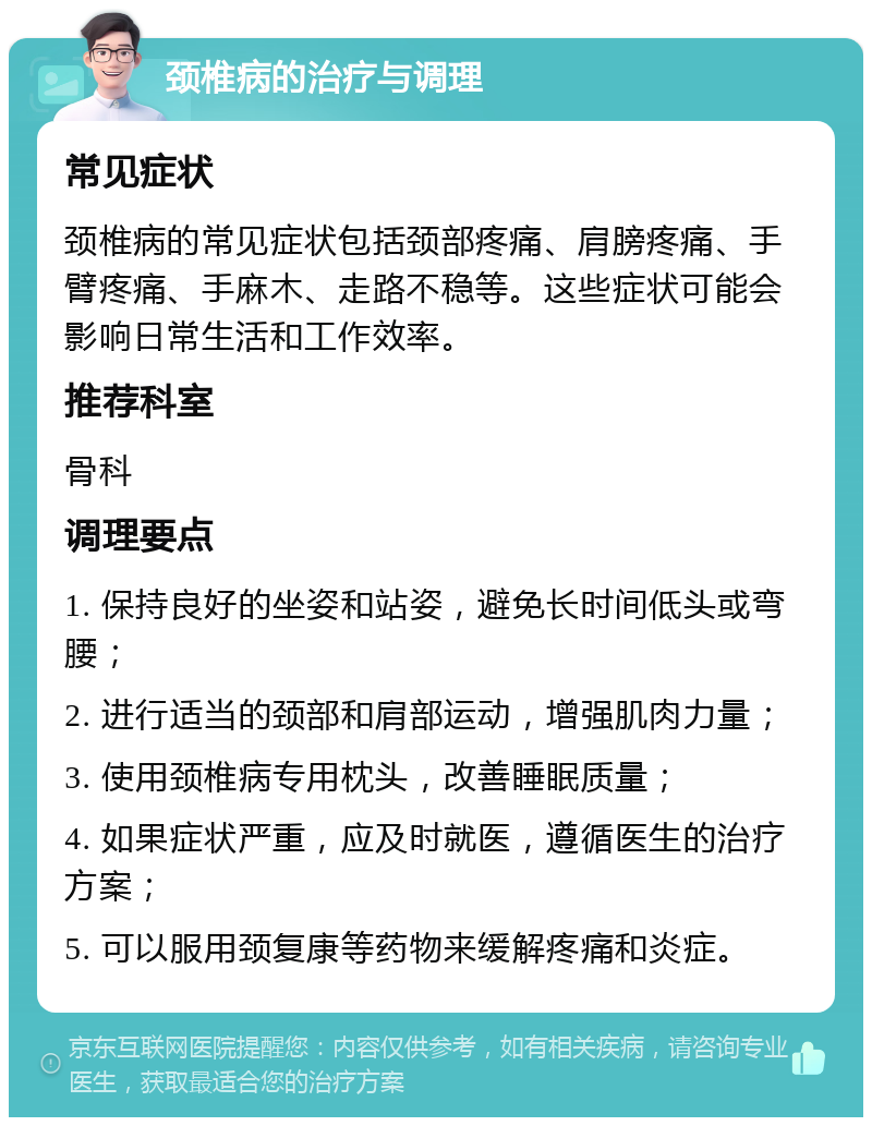 颈椎病的治疗与调理 常见症状 颈椎病的常见症状包括颈部疼痛、肩膀疼痛、手臂疼痛、手麻木、走路不稳等。这些症状可能会影响日常生活和工作效率。 推荐科室 骨科 调理要点 1. 保持良好的坐姿和站姿，避免长时间低头或弯腰； 2. 进行适当的颈部和肩部运动，增强肌肉力量； 3. 使用颈椎病专用枕头，改善睡眠质量； 4. 如果症状严重，应及时就医，遵循医生的治疗方案； 5. 可以服用颈复康等药物来缓解疼痛和炎症。