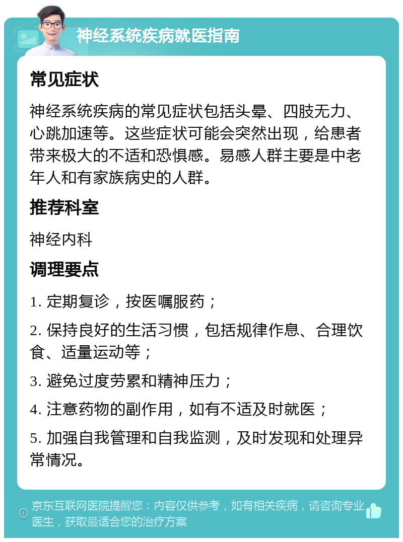 神经系统疾病就医指南 常见症状 神经系统疾病的常见症状包括头晕、四肢无力、心跳加速等。这些症状可能会突然出现，给患者带来极大的不适和恐惧感。易感人群主要是中老年人和有家族病史的人群。 推荐科室 神经内科 调理要点 1. 定期复诊，按医嘱服药； 2. 保持良好的生活习惯，包括规律作息、合理饮食、适量运动等； 3. 避免过度劳累和精神压力； 4. 注意药物的副作用，如有不适及时就医； 5. 加强自我管理和自我监测，及时发现和处理异常情况。