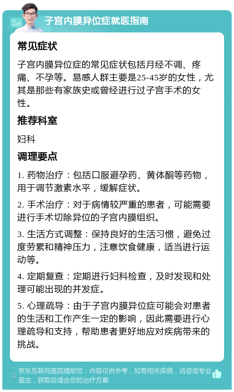 子宫内膜异位症就医指南 常见症状 子宫内膜异位症的常见症状包括月经不调、疼痛、不孕等。易感人群主要是25-45岁的女性，尤其是那些有家族史或曾经进行过子宫手术的女性。 推荐科室 妇科 调理要点 1. 药物治疗：包括口服避孕药、黄体酮等药物，用于调节激素水平，缓解症状。 2. 手术治疗：对于病情较严重的患者，可能需要进行手术切除异位的子宫内膜组织。 3. 生活方式调整：保持良好的生活习惯，避免过度劳累和精神压力，注意饮食健康，适当进行运动等。 4. 定期复查：定期进行妇科检查，及时发现和处理可能出现的并发症。 5. 心理疏导：由于子宫内膜异位症可能会对患者的生活和工作产生一定的影响，因此需要进行心理疏导和支持，帮助患者更好地应对疾病带来的挑战。