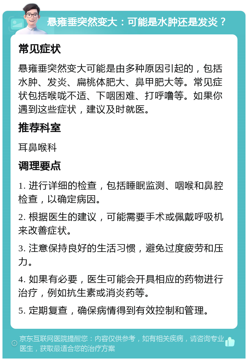 悬雍垂突然变大：可能是水肿还是发炎？ 常见症状 悬雍垂突然变大可能是由多种原因引起的，包括水肿、发炎、扁桃体肥大、鼻甲肥大等。常见症状包括喉咙不适、下咽困难、打呼噜等。如果你遇到这些症状，建议及时就医。 推荐科室 耳鼻喉科 调理要点 1. 进行详细的检查，包括睡眠监测、咽喉和鼻腔检查，以确定病因。 2. 根据医生的建议，可能需要手术或佩戴呼吸机来改善症状。 3. 注意保持良好的生活习惯，避免过度疲劳和压力。 4. 如果有必要，医生可能会开具相应的药物进行治疗，例如抗生素或消炎药等。 5. 定期复查，确保病情得到有效控制和管理。