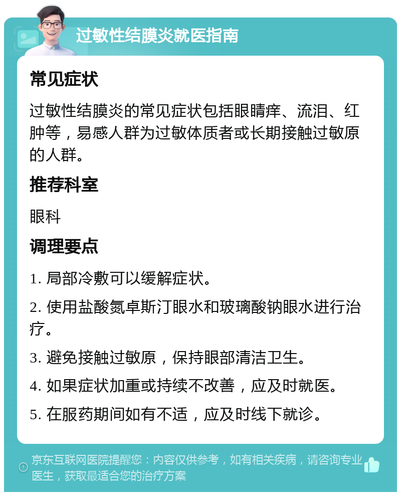 过敏性结膜炎就医指南 常见症状 过敏性结膜炎的常见症状包括眼睛痒、流泪、红肿等，易感人群为过敏体质者或长期接触过敏原的人群。 推荐科室 眼科 调理要点 1. 局部冷敷可以缓解症状。 2. 使用盐酸氮卓斯汀眼水和玻璃酸钠眼水进行治疗。 3. 避免接触过敏原，保持眼部清洁卫生。 4. 如果症状加重或持续不改善，应及时就医。 5. 在服药期间如有不适，应及时线下就诊。