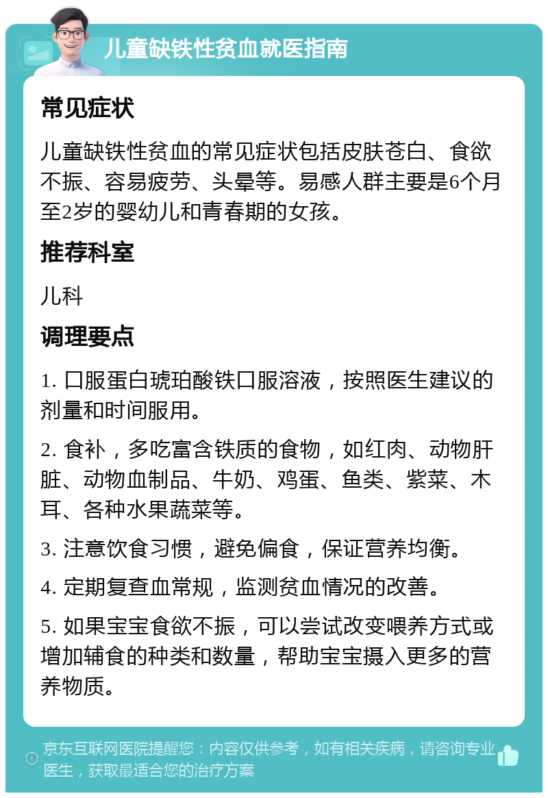 儿童缺铁性贫血就医指南 常见症状 儿童缺铁性贫血的常见症状包括皮肤苍白、食欲不振、容易疲劳、头晕等。易感人群主要是6个月至2岁的婴幼儿和青春期的女孩。 推荐科室 儿科 调理要点 1. 口服蛋白琥珀酸铁口服溶液，按照医生建议的剂量和时间服用。 2. 食补，多吃富含铁质的食物，如红肉、动物肝脏、动物血制品、牛奶、鸡蛋、鱼类、紫菜、木耳、各种水果蔬菜等。 3. 注意饮食习惯，避免偏食，保证营养均衡。 4. 定期复查血常规，监测贫血情况的改善。 5. 如果宝宝食欲不振，可以尝试改变喂养方式或增加辅食的种类和数量，帮助宝宝摄入更多的营养物质。