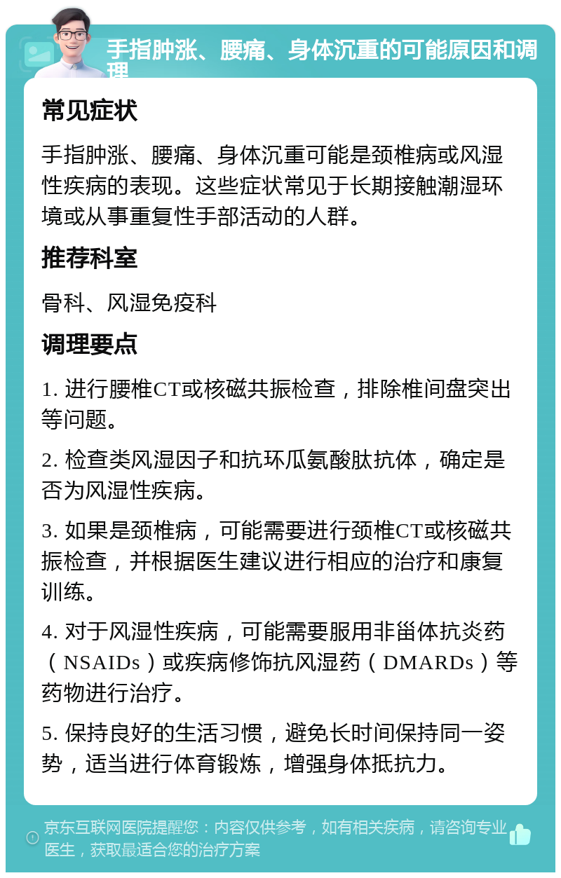 手指肿涨、腰痛、身体沉重的可能原因和调理 常见症状 手指肿涨、腰痛、身体沉重可能是颈椎病或风湿性疾病的表现。这些症状常见于长期接触潮湿环境或从事重复性手部活动的人群。 推荐科室 骨科、风湿免疫科 调理要点 1. 进行腰椎CT或核磁共振检查，排除椎间盘突出等问题。 2. 检查类风湿因子和抗环瓜氨酸肽抗体，确定是否为风湿性疾病。 3. 如果是颈椎病，可能需要进行颈椎CT或核磁共振检查，并根据医生建议进行相应的治疗和康复训练。 4. 对于风湿性疾病，可能需要服用非甾体抗炎药（NSAIDs）或疾病修饰抗风湿药（DMARDs）等药物进行治疗。 5. 保持良好的生活习惯，避免长时间保持同一姿势，适当进行体育锻炼，增强身体抵抗力。