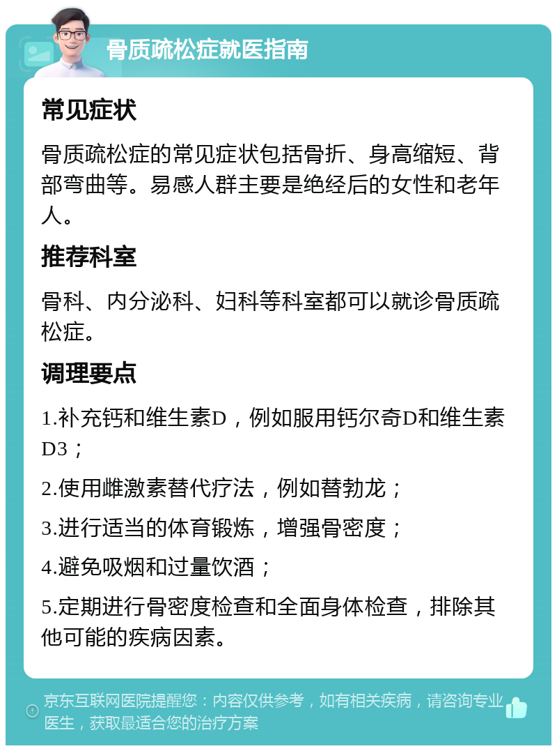 骨质疏松症就医指南 常见症状 骨质疏松症的常见症状包括骨折、身高缩短、背部弯曲等。易感人群主要是绝经后的女性和老年人。 推荐科室 骨科、内分泌科、妇科等科室都可以就诊骨质疏松症。 调理要点 1.补充钙和维生素D，例如服用钙尔奇D和维生素D3； 2.使用雌激素替代疗法，例如替勃龙； 3.进行适当的体育锻炼，增强骨密度； 4.避免吸烟和过量饮酒； 5.定期进行骨密度检查和全面身体检查，排除其他可能的疾病因素。