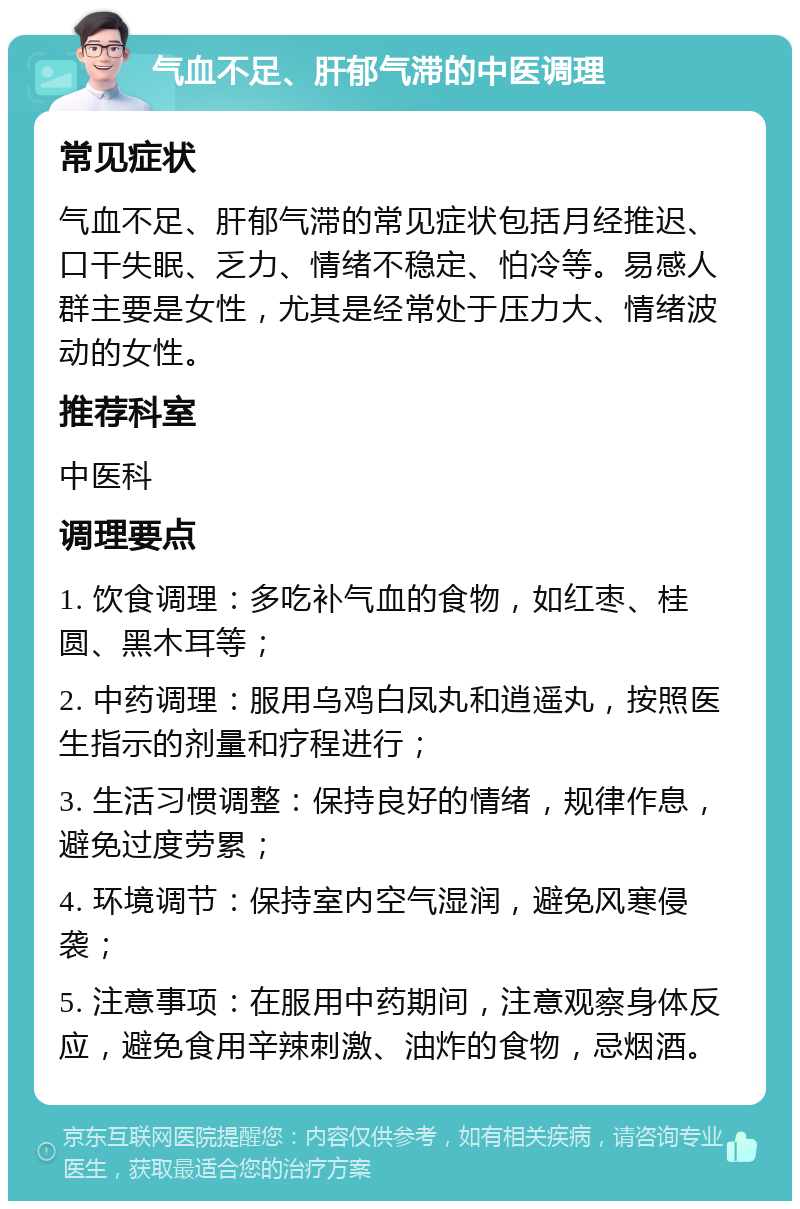 气血不足、肝郁气滞的中医调理 常见症状 气血不足、肝郁气滞的常见症状包括月经推迟、口干失眠、乏力、情绪不稳定、怕冷等。易感人群主要是女性，尤其是经常处于压力大、情绪波动的女性。 推荐科室 中医科 调理要点 1. 饮食调理：多吃补气血的食物，如红枣、桂圆、黑木耳等； 2. 中药调理：服用乌鸡白凤丸和逍遥丸，按照医生指示的剂量和疗程进行； 3. 生活习惯调整：保持良好的情绪，规律作息，避免过度劳累； 4. 环境调节：保持室内空气湿润，避免风寒侵袭； 5. 注意事项：在服用中药期间，注意观察身体反应，避免食用辛辣刺激、油炸的食物，忌烟酒。