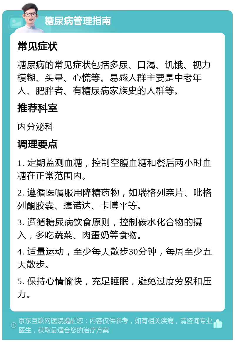 糖尿病管理指南 常见症状 糖尿病的常见症状包括多尿、口渴、饥饿、视力模糊、头晕、心慌等。易感人群主要是中老年人、肥胖者、有糖尿病家族史的人群等。 推荐科室 内分泌科 调理要点 1. 定期监测血糖，控制空腹血糖和餐后两小时血糖在正常范围内。 2. 遵循医嘱服用降糖药物，如瑞格列奈片、吡格列酮胶囊、捷诺达、卡博平等。 3. 遵循糖尿病饮食原则，控制碳水化合物的摄入，多吃蔬菜、肉蛋奶等食物。 4. 适量运动，至少每天散步30分钟，每周至少五天散步。 5. 保持心情愉快，充足睡眠，避免过度劳累和压力。