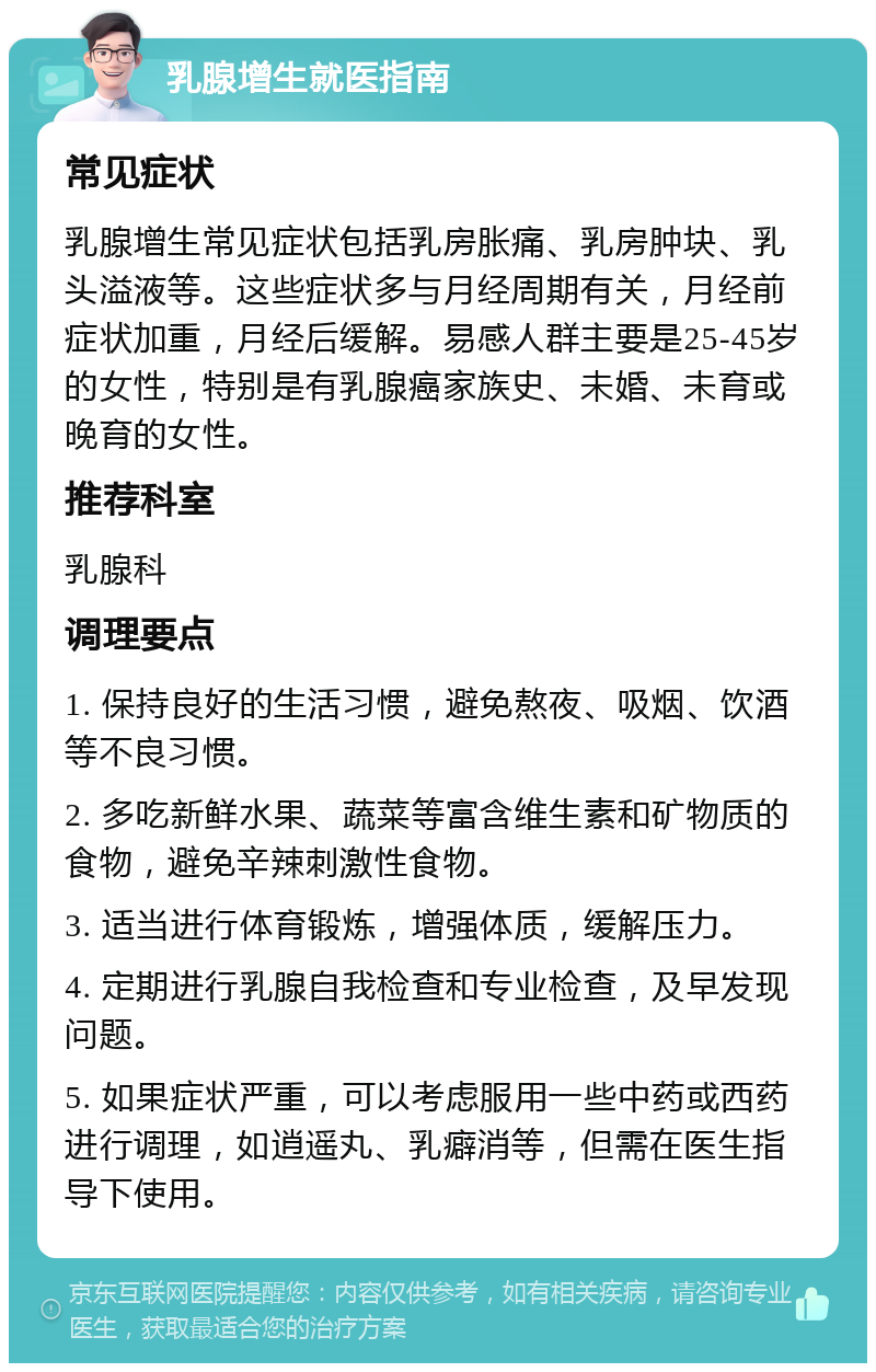 乳腺增生就医指南 常见症状 乳腺增生常见症状包括乳房胀痛、乳房肿块、乳头溢液等。这些症状多与月经周期有关，月经前症状加重，月经后缓解。易感人群主要是25-45岁的女性，特别是有乳腺癌家族史、未婚、未育或晚育的女性。 推荐科室 乳腺科 调理要点 1. 保持良好的生活习惯，避免熬夜、吸烟、饮酒等不良习惯。 2. 多吃新鲜水果、蔬菜等富含维生素和矿物质的食物，避免辛辣刺激性食物。 3. 适当进行体育锻炼，增强体质，缓解压力。 4. 定期进行乳腺自我检查和专业检查，及早发现问题。 5. 如果症状严重，可以考虑服用一些中药或西药进行调理，如逍遥丸、乳癖消等，但需在医生指导下使用。