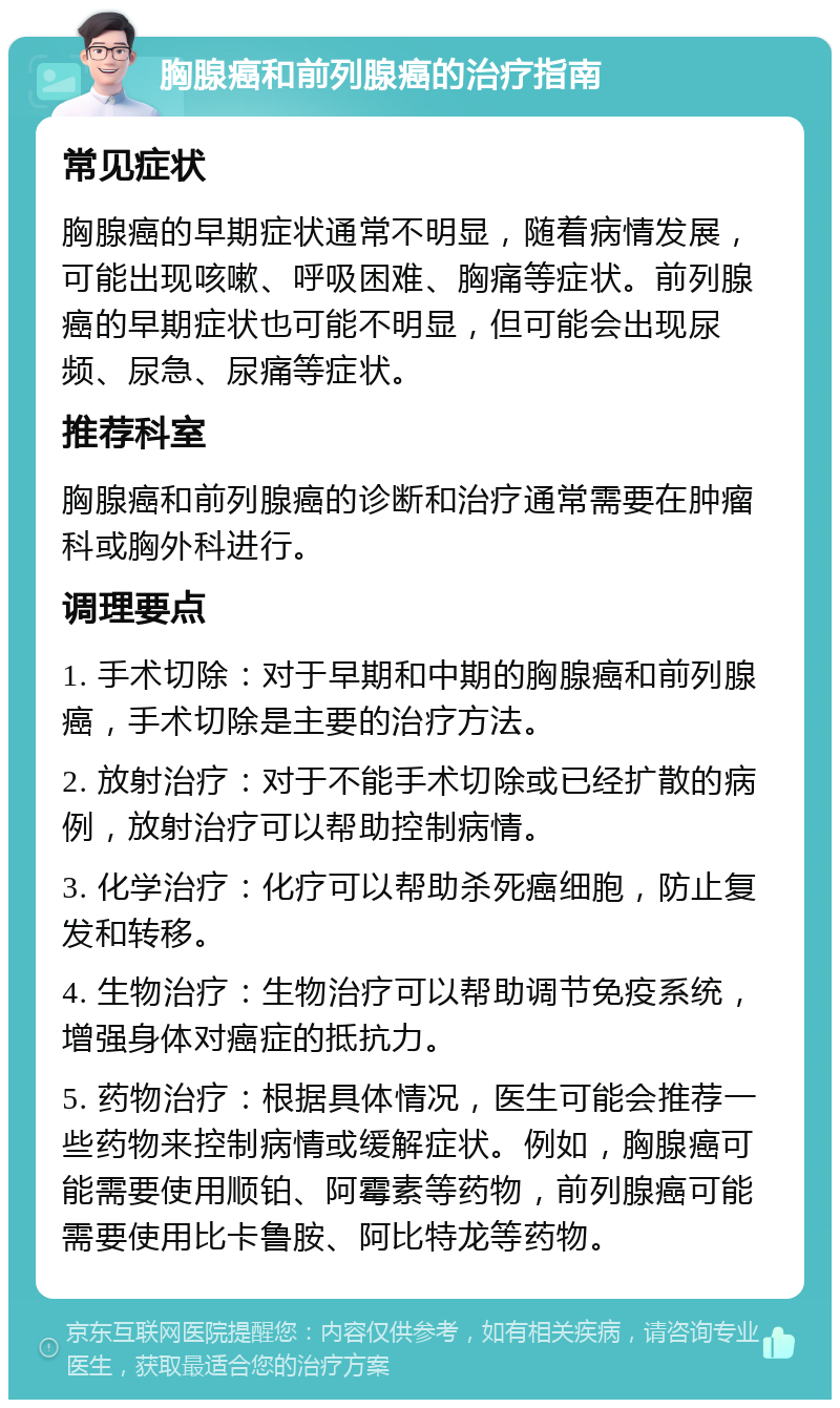 胸腺癌和前列腺癌的治疗指南 常见症状 胸腺癌的早期症状通常不明显，随着病情发展，可能出现咳嗽、呼吸困难、胸痛等症状。前列腺癌的早期症状也可能不明显，但可能会出现尿频、尿急、尿痛等症状。 推荐科室 胸腺癌和前列腺癌的诊断和治疗通常需要在肿瘤科或胸外科进行。 调理要点 1. 手术切除：对于早期和中期的胸腺癌和前列腺癌，手术切除是主要的治疗方法。 2. 放射治疗：对于不能手术切除或已经扩散的病例，放射治疗可以帮助控制病情。 3. 化学治疗：化疗可以帮助杀死癌细胞，防止复发和转移。 4. 生物治疗：生物治疗可以帮助调节免疫系统，增强身体对癌症的抵抗力。 5. 药物治疗：根据具体情况，医生可能会推荐一些药物来控制病情或缓解症状。例如，胸腺癌可能需要使用顺铂、阿霉素等药物，前列腺癌可能需要使用比卡鲁胺、阿比特龙等药物。