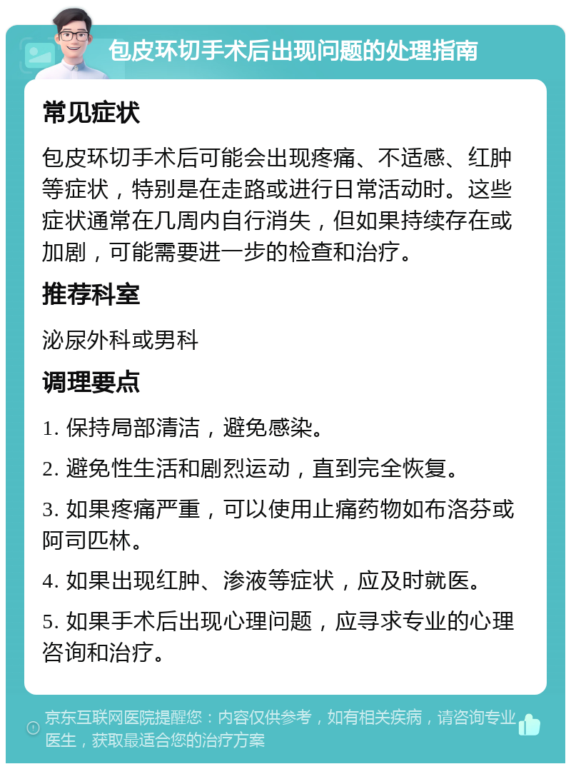 包皮环切手术后出现问题的处理指南 常见症状 包皮环切手术后可能会出现疼痛、不适感、红肿等症状，特别是在走路或进行日常活动时。这些症状通常在几周内自行消失，但如果持续存在或加剧，可能需要进一步的检查和治疗。 推荐科室 泌尿外科或男科 调理要点 1. 保持局部清洁，避免感染。 2. 避免性生活和剧烈运动，直到完全恢复。 3. 如果疼痛严重，可以使用止痛药物如布洛芬或阿司匹林。 4. 如果出现红肿、渗液等症状，应及时就医。 5. 如果手术后出现心理问题，应寻求专业的心理咨询和治疗。