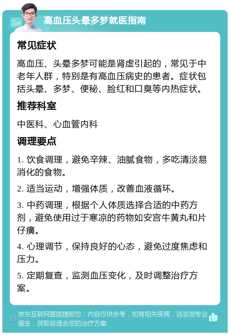 高血压头晕多梦就医指南 常见症状 高血压、头晕多梦可能是肾虚引起的，常见于中老年人群，特别是有高血压病史的患者。症状包括头晕、多梦、便秘、脸红和口臭等内热症状。 推荐科室 中医科、心血管内科 调理要点 1. 饮食调理，避免辛辣、油腻食物，多吃清淡易消化的食物。 2. 适当运动，增强体质，改善血液循环。 3. 中药调理，根据个人体质选择合适的中药方剂，避免使用过于寒凉的药物如安宫牛黄丸和片仔癀。 4. 心理调节，保持良好的心态，避免过度焦虑和压力。 5. 定期复查，监测血压变化，及时调整治疗方案。