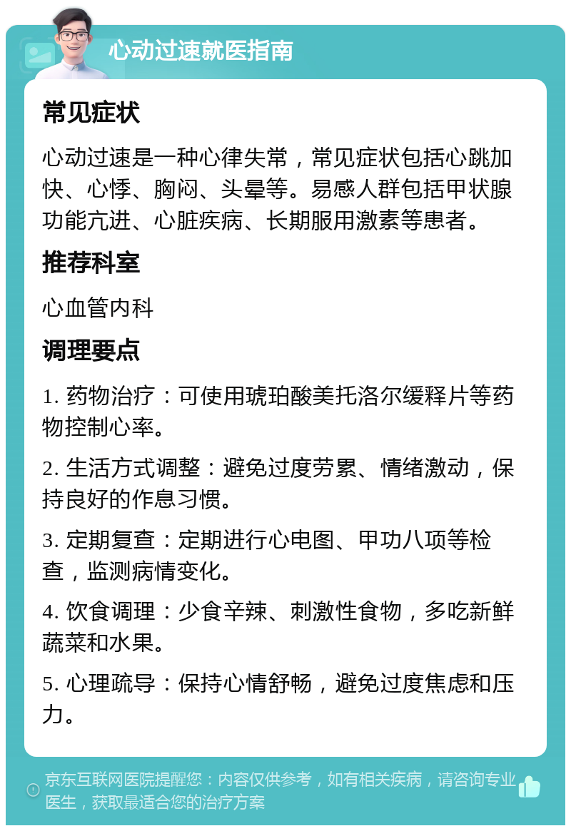 心动过速就医指南 常见症状 心动过速是一种心律失常，常见症状包括心跳加快、心悸、胸闷、头晕等。易感人群包括甲状腺功能亢进、心脏疾病、长期服用激素等患者。 推荐科室 心血管内科 调理要点 1. 药物治疗：可使用琥珀酸美托洛尔缓释片等药物控制心率。 2. 生活方式调整：避免过度劳累、情绪激动，保持良好的作息习惯。 3. 定期复查：定期进行心电图、甲功八项等检查，监测病情变化。 4. 饮食调理：少食辛辣、刺激性食物，多吃新鲜蔬菜和水果。 5. 心理疏导：保持心情舒畅，避免过度焦虑和压力。