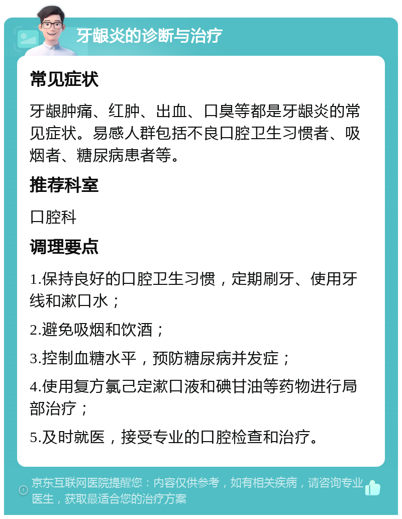 牙龈炎的诊断与治疗 常见症状 牙龈肿痛、红肿、出血、口臭等都是牙龈炎的常见症状。易感人群包括不良口腔卫生习惯者、吸烟者、糖尿病患者等。 推荐科室 口腔科 调理要点 1.保持良好的口腔卫生习惯，定期刷牙、使用牙线和漱口水； 2.避免吸烟和饮酒； 3.控制血糖水平，预防糖尿病并发症； 4.使用复方氯己定漱口液和碘甘油等药物进行局部治疗； 5.及时就医，接受专业的口腔检查和治疗。