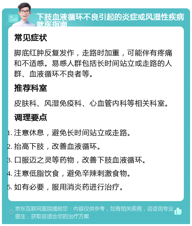 下肢血液循环不良引起的炎症或风湿性疾病就医指南 常见症状 脚底红肿反复发作，走路时加重，可能伴有疼痛和不适感。易感人群包括长时间站立或走路的人群、血液循环不良者等。 推荐科室 皮肤科、风湿免疫科、心血管内科等相关科室。 调理要点 注意休息，避免长时间站立或走路。 抬高下肢，改善血液循环。 口服迈之灵等药物，改善下肢血液循环。 注意低脂饮食，避免辛辣刺激食物。 如有必要，服用消炎药进行治疗。