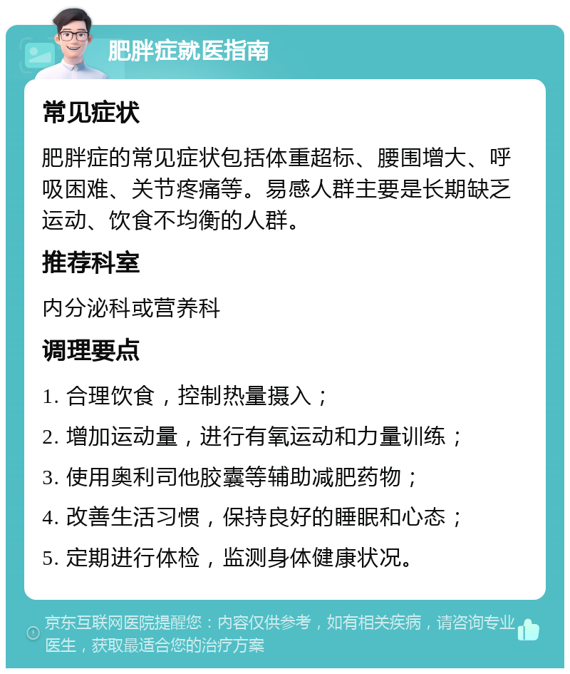 肥胖症就医指南 常见症状 肥胖症的常见症状包括体重超标、腰围增大、呼吸困难、关节疼痛等。易感人群主要是长期缺乏运动、饮食不均衡的人群。 推荐科室 内分泌科或营养科 调理要点 1. 合理饮食，控制热量摄入； 2. 增加运动量，进行有氧运动和力量训练； 3. 使用奥利司他胶囊等辅助减肥药物； 4. 改善生活习惯，保持良好的睡眠和心态； 5. 定期进行体检，监测身体健康状况。