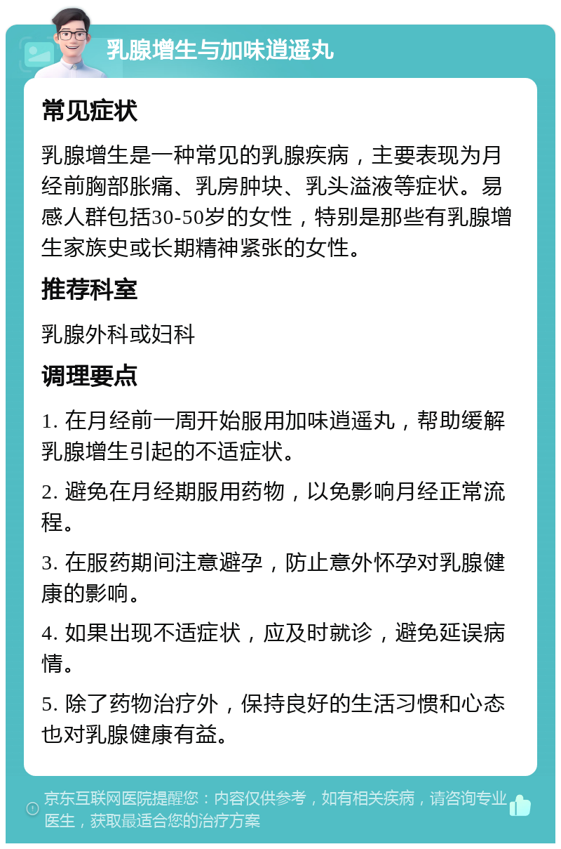 乳腺增生与加味逍遥丸 常见症状 乳腺增生是一种常见的乳腺疾病，主要表现为月经前胸部胀痛、乳房肿块、乳头溢液等症状。易感人群包括30-50岁的女性，特别是那些有乳腺增生家族史或长期精神紧张的女性。 推荐科室 乳腺外科或妇科 调理要点 1. 在月经前一周开始服用加味逍遥丸，帮助缓解乳腺增生引起的不适症状。 2. 避免在月经期服用药物，以免影响月经正常流程。 3. 在服药期间注意避孕，防止意外怀孕对乳腺健康的影响。 4. 如果出现不适症状，应及时就诊，避免延误病情。 5. 除了药物治疗外，保持良好的生活习惯和心态也对乳腺健康有益。