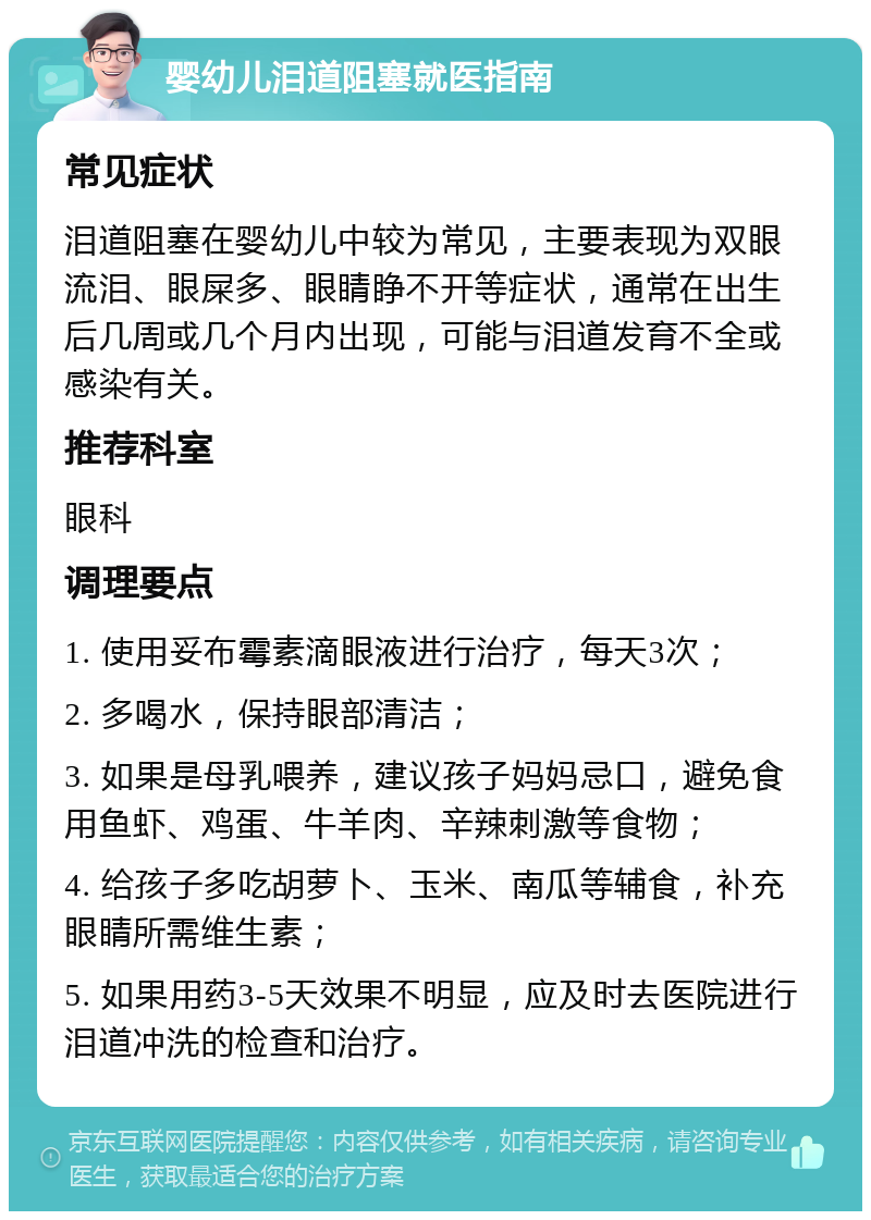 婴幼儿泪道阻塞就医指南 常见症状 泪道阻塞在婴幼儿中较为常见，主要表现为双眼流泪、眼屎多、眼睛睁不开等症状，通常在出生后几周或几个月内出现，可能与泪道发育不全或感染有关。 推荐科室 眼科 调理要点 1. 使用妥布霉素滴眼液进行治疗，每天3次； 2. 多喝水，保持眼部清洁； 3. 如果是母乳喂养，建议孩子妈妈忌口，避免食用鱼虾、鸡蛋、牛羊肉、辛辣刺激等食物； 4. 给孩子多吃胡萝卜、玉米、南瓜等辅食，补充眼睛所需维生素； 5. 如果用药3-5天效果不明显，应及时去医院进行泪道冲洗的检查和治疗。