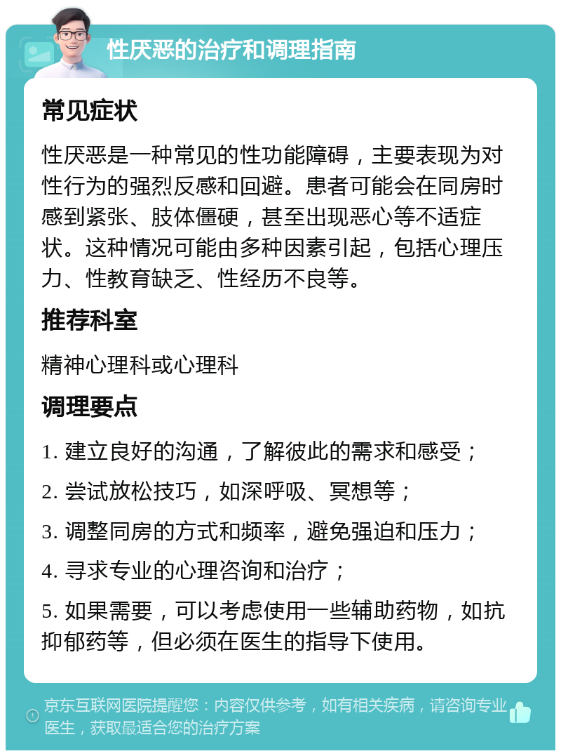 性厌恶的治疗和调理指南 常见症状 性厌恶是一种常见的性功能障碍，主要表现为对性行为的强烈反感和回避。患者可能会在同房时感到紧张、肢体僵硬，甚至出现恶心等不适症状。这种情况可能由多种因素引起，包括心理压力、性教育缺乏、性经历不良等。 推荐科室 精神心理科或心理科 调理要点 1. 建立良好的沟通，了解彼此的需求和感受； 2. 尝试放松技巧，如深呼吸、冥想等； 3. 调整同房的方式和频率，避免强迫和压力； 4. 寻求专业的心理咨询和治疗； 5. 如果需要，可以考虑使用一些辅助药物，如抗抑郁药等，但必须在医生的指导下使用。