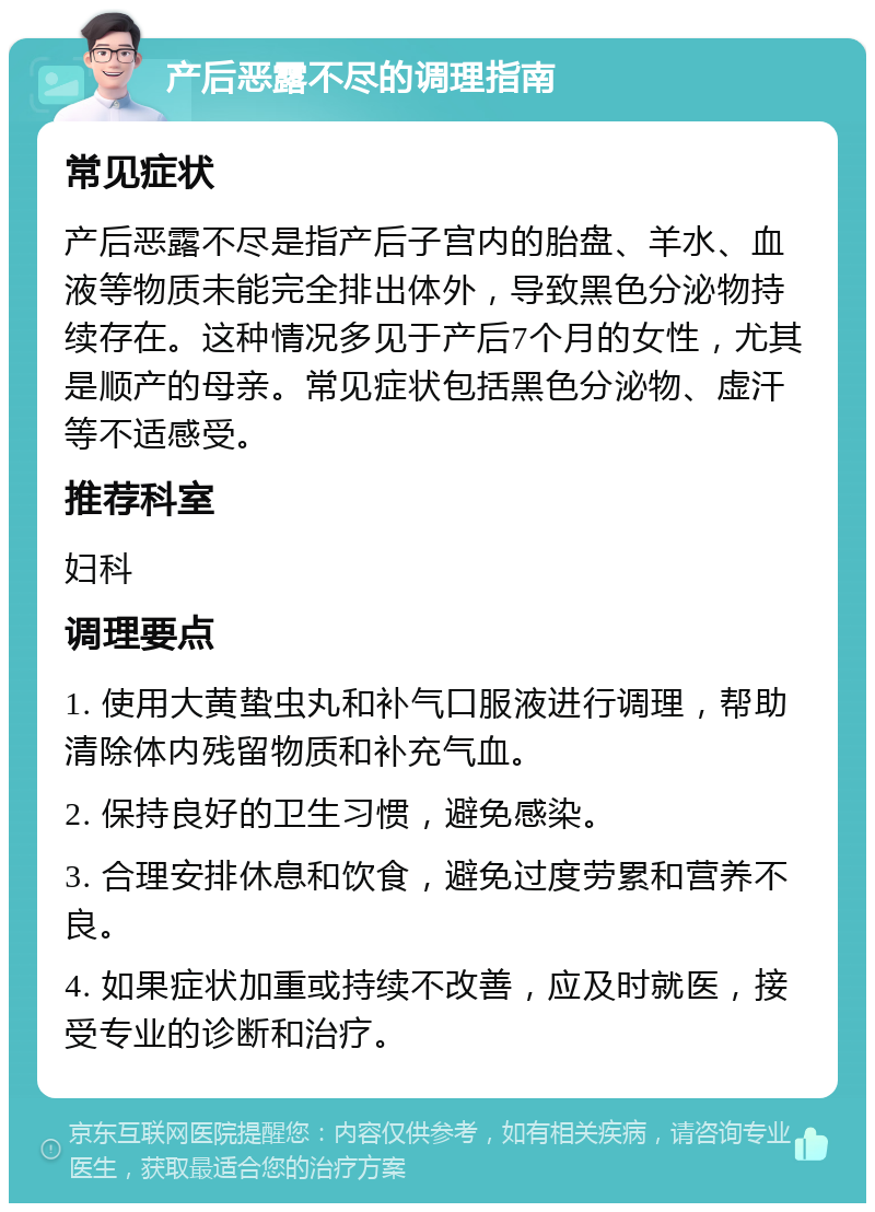 产后恶露不尽的调理指南 常见症状 产后恶露不尽是指产后子宫内的胎盘、羊水、血液等物质未能完全排出体外，导致黑色分泌物持续存在。这种情况多见于产后7个月的女性，尤其是顺产的母亲。常见症状包括黑色分泌物、虚汗等不适感受。 推荐科室 妇科 调理要点 1. 使用大黄蛰虫丸和补气口服液进行调理，帮助清除体内残留物质和补充气血。 2. 保持良好的卫生习惯，避免感染。 3. 合理安排休息和饮食，避免过度劳累和营养不良。 4. 如果症状加重或持续不改善，应及时就医，接受专业的诊断和治疗。