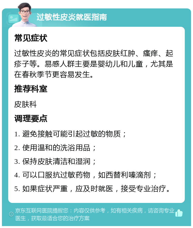 过敏性皮炎就医指南 常见症状 过敏性皮炎的常见症状包括皮肤红肿、瘙痒、起疹子等。易感人群主要是婴幼儿和儿童，尤其是在春秋季节更容易发生。 推荐科室 皮肤科 调理要点 1. 避免接触可能引起过敏的物质； 2. 使用温和的洗浴用品； 3. 保持皮肤清洁和湿润； 4. 可以口服抗过敏药物，如西替利嗪滴剂； 5. 如果症状严重，应及时就医，接受专业治疗。