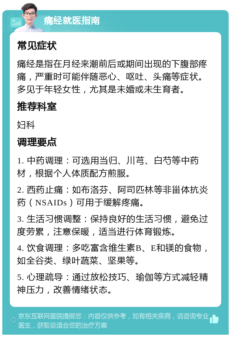 痛经就医指南 常见症状 痛经是指在月经来潮前后或期间出现的下腹部疼痛，严重时可能伴随恶心、呕吐、头痛等症状。多见于年轻女性，尤其是未婚或未生育者。 推荐科室 妇科 调理要点 1. 中药调理：可选用当归、川芎、白芍等中药材，根据个人体质配方煎服。 2. 西药止痛：如布洛芬、阿司匹林等非甾体抗炎药（NSAIDs）可用于缓解疼痛。 3. 生活习惯调整：保持良好的生活习惯，避免过度劳累，注意保暖，适当进行体育锻炼。 4. 饮食调理：多吃富含维生素B、E和镁的食物，如全谷类、绿叶蔬菜、坚果等。 5. 心理疏导：通过放松技巧、瑜伽等方式减轻精神压力，改善情绪状态。