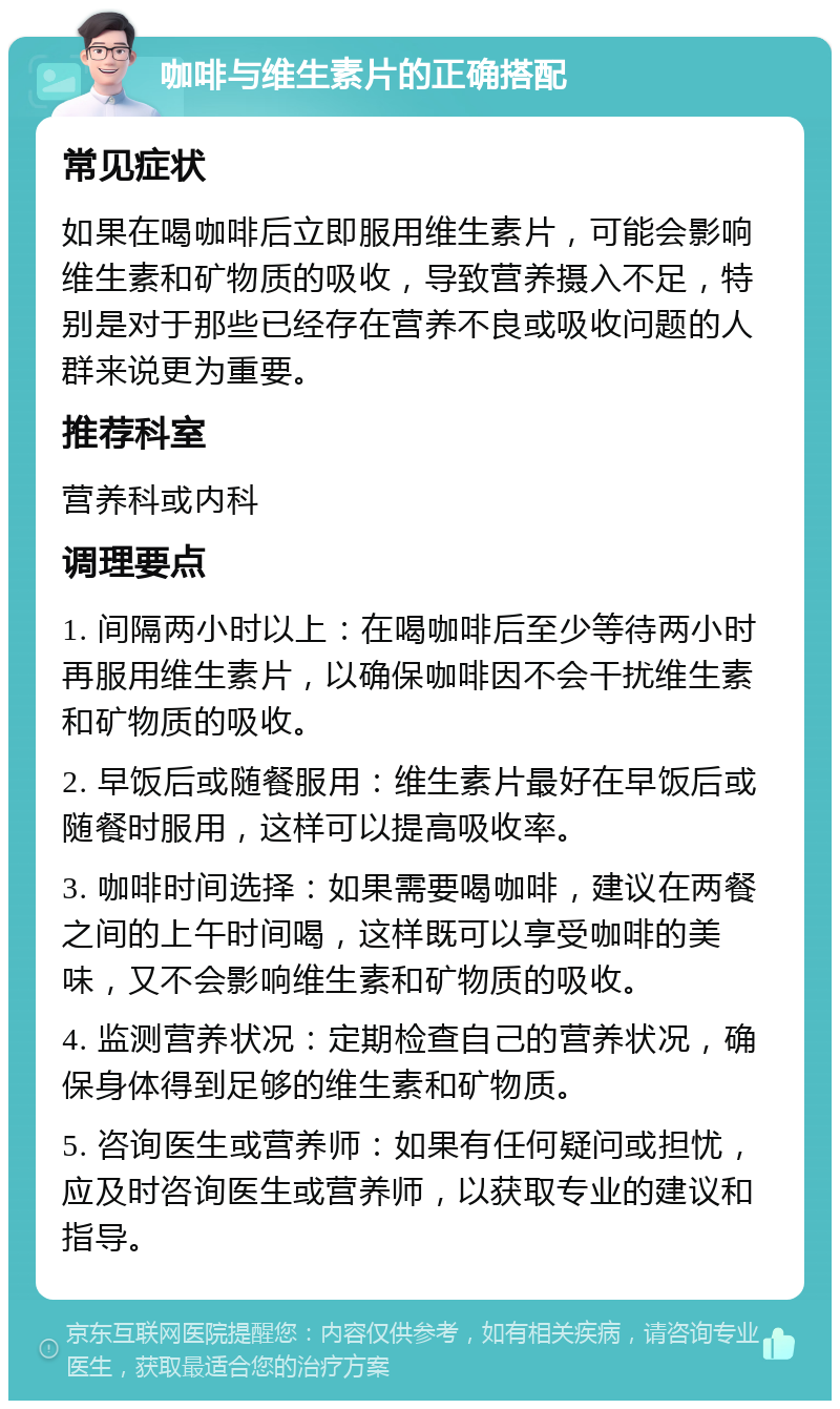 咖啡与维生素片的正确搭配 常见症状 如果在喝咖啡后立即服用维生素片，可能会影响维生素和矿物质的吸收，导致营养摄入不足，特别是对于那些已经存在营养不良或吸收问题的人群来说更为重要。 推荐科室 营养科或内科 调理要点 1. 间隔两小时以上：在喝咖啡后至少等待两小时再服用维生素片，以确保咖啡因不会干扰维生素和矿物质的吸收。 2. 早饭后或随餐服用：维生素片最好在早饭后或随餐时服用，这样可以提高吸收率。 3. 咖啡时间选择：如果需要喝咖啡，建议在两餐之间的上午时间喝，这样既可以享受咖啡的美味，又不会影响维生素和矿物质的吸收。 4. 监测营养状况：定期检查自己的营养状况，确保身体得到足够的维生素和矿物质。 5. 咨询医生或营养师：如果有任何疑问或担忧，应及时咨询医生或营养师，以获取专业的建议和指导。