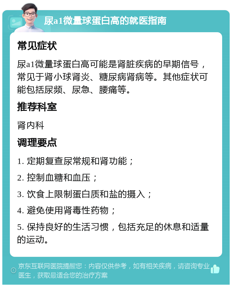 尿a1微量球蛋白高的就医指南 常见症状 尿a1微量球蛋白高可能是肾脏疾病的早期信号，常见于肾小球肾炎、糖尿病肾病等。其他症状可能包括尿频、尿急、腰痛等。 推荐科室 肾内科 调理要点 1. 定期复查尿常规和肾功能； 2. 控制血糖和血压； 3. 饮食上限制蛋白质和盐的摄入； 4. 避免使用肾毒性药物； 5. 保持良好的生活习惯，包括充足的休息和适量的运动。